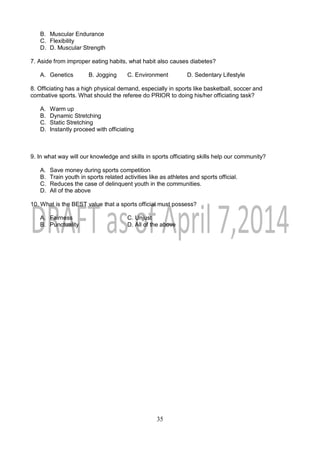 35
B. Muscular Endurance
C. Flexibility
D. D. Muscular Strength
7. Aside from improper eating habits, what habit also causes diabetes?
A. Genetics B. Jogging C. Environment D. Sedentary Lifestyle
8. Officiating has a high physical demand, especially in sports like basketball, soccer and
combative sports. What should the referee do PRIOR to doing his/her officiating task?
A. Warm up
B. Dynamic Stretching
C. Static Stretching
D. Instantly proceed with officiating
9. In what way will our knowledge and skills in sports officiating skills help our community?
A. Save money during sports competition
B. Train youth in sports related activities like as athletes and sports official.
C. Reduces the case of delinquent youth in the communities.
D. All of the above
10. What is the BEST value that a sports official must possess?
A. Fairness C. Unjust
B. Punctuality D. All of the above
 