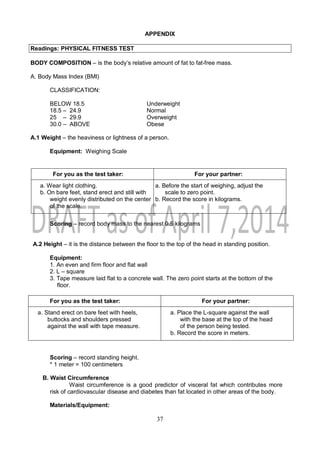 37
APPENDIX
Readings: PHYSICAL FITNESS TEST
BODY COMPOSITION – is the body’s relative amount of fat to fat-free mass.
A. Body Mass Index (BMI)
CLASSIFICATION:
BELOW 18.5 Underweight
18.5 – 24.9 Normal
25 – 29.9 Overweight
30.0 – ABOVE Obese
A.1 Weight – the heaviness or lightness of a person.
Equipment: Weighing Scale
For you as the test taker: For your partner:
a. Wear light clothing.
b. On bare feet, stand erect and still with
weight evenly distributed on the center
of the scale.
a. Before the start of weighing, adjust the
scale to zero point.
b. Record the score in kilograms.
Scoring – record body mass to the nearest 0.5 kilograms
A.2 Height – it is the distance between the floor to the top of the head in standing position.
Equipment:
1. An even and firm floor and flat wall
2. L – square
3. Tape measure laid flat to a concrete wall. The zero point starts at the bottom of the
floor.
For you as the test taker: For your partner:
a. Stand erect on bare feet with heels,
buttocks and shoulders pressed
against the wall with tape measure.
a. Place the L-square against the wall
with the base at the top of the head
of the person being tested.
b. Record the score in meters.
Scoring – record standing height.
* 1 meter = 100 centimeters
B. Waist Circumference
Waist circumference is a good predictor of visceral fat which contributes more
risk of cardiovascular disease and diabetes than fat located in other areas of the body.
Materials/Equipment:
 