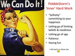 PebbleStorm’s ‘Inner’ Hard Work “ Selfishly” committing to your happiness Letting go of limiting beliefs & neediness Letting go of ego  Patience Having fun I still work on these too  