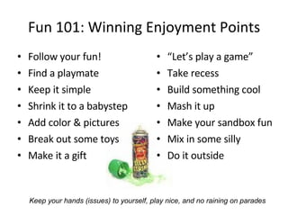 Fun 101: Winning Enjoyment Points Follow your fun! Find a playmate Keep it simple Shrink it to a babystep Add color & pictures Break out some toys Make it a gift “ Let’s play a game” Take recess Build something cool Mash it up Make your sandbox fun Mix in some silly Do it outside Keep your hands (issues) to yourself, play nice, and no raining on parades 