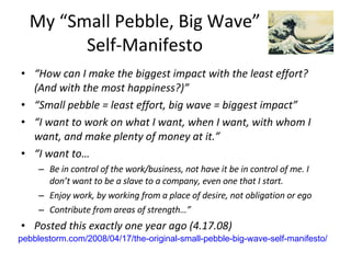 My “Small Pebble, Big Wave” Self-Manifesto “ How can I make the biggest impact with the least effort? (And with the most happiness?)” “ Small pebble = least effort, big wave = biggest impact” “ I want to work on what I want, when I want, with whom I want, and make plenty of money at it.” “ I want to… Be in control of the work/business, not have it be in control of me. I don’t want to be a slave to a company, even one that I start. Enjoy work, by working from a place of desire, not obligation or ego Contribute from areas of strength…” Posted this exactly one year ago (4.17.08) pebblestorm.com/2008/04/17/the-original-small-pebble-big-wave-self-manifesto/ 