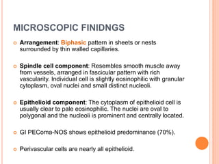 MICROSCOPIC FINIDNGS
 Arrangement: Biphasic pattern in sheets or nests
surrounded by thin walled capillaries.
 Spindle cell component: Resembles smooth muscle away
from vessels, arranged in fascicular pattern with rich
vascularity. Individual cell is slightly eosinophilic with granular
cytoplasm, oval nuclei and small distinct nucleoli.
 Epithelioid component: The cytoplasm of epithelioid cell is
usually clear to pale eosinophilic. The nuclei are oval to
polygonal and the nucleoli is prominent and centrally located.
 GI PEComa-NOS shows epithelioid predominance (70%).
 Perivascular cells are nearly all epithelioid.
 