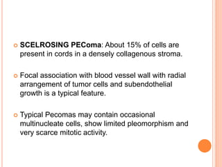  SCELROSING PEComa: About 15% of cells are
present in cords in a densely collagenous stroma.
 Focal association with blood vessel wall with radial
arrangement of tumor cells and subendothelial
growth is a typical feature.
 Typical Pecomas may contain occasional
multinucleate cells, show limited pleomorphism and
very scarce mitotic activity.
 