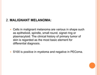 2. MALIGNANT MELANOMA:
 Cells in malignant melanoma are various in shape such
as epithelioid, spindle, small round, signet ring or
plasmacytoid. The clinical history of primary tumor of
skin is regarded as the most basic element for
differential diagnosis.
 S100 is positive in myeloma and negative in PEComa.
 