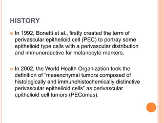 HISTORY
 In 1992, Bonetti et al., firstly created the term of
perivascular epithelioid cell (PEC) to portray some
epithelioid type cells with a perivascular distribution
and immunoreactive for melanocyte markers.
 In 2002, the World Health Organization took the
definition of “mesenchymal tumors composed of
histologically and immunohistochemically distinctive
perivascular epithelioid cells” as perivascular
epithelioid cell tumors (PEComas).
 