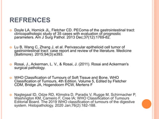 REFRENCES
 Doyle LA, Hornick JL, Fletcher CD. PEComa of the gastrointestinal tract:
clinicopathologic study of 35 cases with evaluation of prognostic
parameters. Am J Surg Pathol. 2013 Dec;37(12):1769-82.
 Lu B, Wang C, Zhang J, et al. Perivascular epithelioid cell tumor of
gastrointestinal tract: case report and review of the literature. Medicine
(Baltimore). 2015;94(3):e393.
 Rosai, J., Ackerman, L. V., & Rosai, J. (2011). Rosai and Ackerman's
surgical pathology.
 WHO Classification of Tumours of Soft Tissue and Bone, WHO
Classification of Tumours, 4th Edition, Volume 5, Edited by Fletcher
CDM, Bridge JA, Hogendoorn PCW, Mertens F
 Nagtegaal ID, Odze RD, Klimstra D, Paradis V, Rugge M, Schirmacher P,
Washington KM, Carneiro F, Cree IA; WHO Classification of Tumours
Editorial Board. The 2019 WHO classification of tumours of the digestive
system. Histopathology. 2020 Jan;76(2):182-188.
 