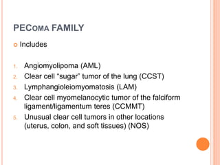 PECOMA FAMILY
 Includes
1. Angiomyolipoma (AML)
2. Clear cell “sugar” tumor of the lung (CCST)
3. Lymphangioleiomyomatosis (LAM)
4. Clear cell myomelanocytic tumor of the falciform
ligament/ligamentum teres (CCMMT)
5. Unusual clear cell tumors in other locations
(uterus, colon, and soft tissues) (NOS)
 