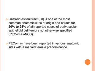  Gastrointestinal tract (GI) is one of the most
common anatomic sites of origin and counts for
20% to 25% of all reported cases of perivascular
epithelioid cell tumors not otherwise specified
(PEComas-NOS).
 PEComas have been reported in various anatomic
sites with a marked female predominance.
 