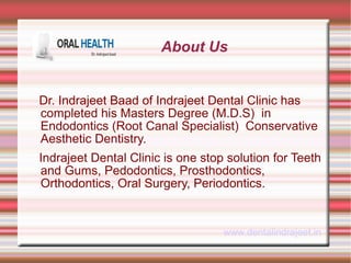 About Us 
Dr. Indrajeet Baad of Indrajeet Dental Clinic has 
completed his Masters Degree (M.D.S) in 
Endodontics (Root Canal Specialist) Conservative 
Aesthetic Dentistry. 
Indrajeet Dental Clinic is one stop solution for Teeth 
and Gums, Pedodontics, Prosthodontics, 
Orthodontics, Oral Surgery, Periodontics. 
www.dentalindrajeet.in 
 