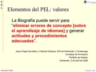 Elementos del PEL: valores La Biografía puede servir para “ eliminar errores de concepto [sobre el aprendizaje de idiomas]  y generar  actitudes y procedimientos adecuados ”. Jesús Ángel González y Yolanda Cabezas, EOI de Santander y Torrelavega Jornadas de Formación Portfolio de Adultos Santander, 3 de abril de 2006 