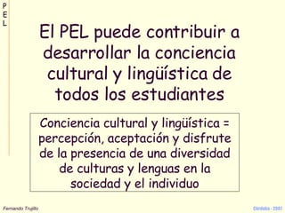 El PEL puede contribuir a desarrollar la conciencia cultural y lingüística de todos los estudiantes Conciencia cultural y lingüística = percepción, aceptación y disfrute de la presencia de una diversidad de culturas y lenguas en la sociedad y el individuo 