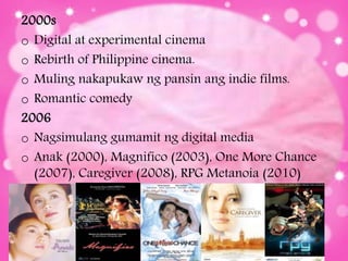 2000s
o Digital at experimental cinema
o Rebirth of Philippine cinema.
o Muling nakapukaw ng pansin ang indie films.
o Romantic comedy
2006
o Nagsimulang gumamit ng digital media
o Anak (2000), Magnifico (2003), One More Chance
(2007), Caregiver (2008), RPG Metanoia (2010)
 