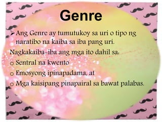 Genre
Ang Genre ay tumutukoy sa uri o tipo ng
naratibo na kaiba sa iba pang uri.
Nagkakaiba-iba ang mga ito dahil sa:
o Sentral na kwento
o Emosyong ipinapadama, at
o Mga kaisipang pinapairal sa bawat palabas.
 