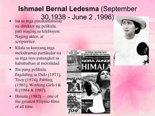 Ishmael Bernal Ledesma (September
30,1938 - June 2 ,1996) Isa sa mga pinakamahusay
na direktor ng pelikula,
pati maging sa telebisyon.
Naging aktor, at
scripwriter.
 Kilala sa kanyang mga
melodramas partikular na
sa mga isyu patungkol sa
kababaihan at moralidad.
 Iba pang pelikula:
Pagdating sa Dulo (1971),
Tisoy (1976), Pabling
(1981), Working Girls I &
II (1984 & 1987).
 Himala (1982) -- one of
the greatest Filipino films
of all time.
 