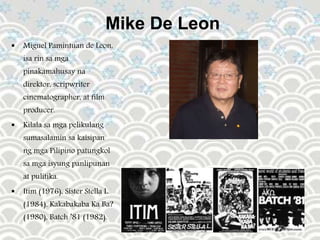 Mike De Leon
 Miguel Pamintuan de Leon,
isa rin sa mga
pinakamahusay na
direktor, scripwriter
cinematographer, at film
producer.
 Kilala sa mga pelikulang
sumasalamin sa kaisipan
ng mga Pilipino patungkol
sa mga isyung panlipunan
at pulitika.
 Itim (1976), Sister Stella L.
(1984), Kakabakaba Ka Ba?
(1980), Batch ’81 (1982).
 