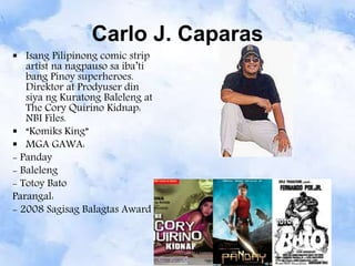 Carlo J. Caparas
 Isang Pilipinong comic strip
artist na nagpauso sa iba’ti
bang Pinoy superheroes.
Direktor at Prodyuser din
siya ng Kuratong Baleleng at
The Cory Quirino Kidnap:
NBI Files.
 “Komiks King”
 MGA GAWA:
- Panday
- Baleleng
- Totoy Bato
Parangal:
- 2008 Sagisag Balagtas Award
 