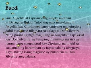 Buod:
Sina Angelita at Cipriano ang magkasintahan
sa Dalagang Bukid. Tutol ang mga magulang ni
Angelita kay Cipriano, bilang kaniyang mangingibig
dahil mas gusto nila para sa dalaga si Don Silvestre.
Nang pinilit ng mga magulang ni Angelita na ipakasal
kay Don Silvestre, ay kanyang ibinunyag na siya ay
nauna nang magpakasal kay Cipriano, na lingid sa
kaalaman ng karamihan ay tapos pala ng abogasya.
Kaya, bilang isang maginoo ay binati rin ni Don
Silvestre ang dalawa.
 