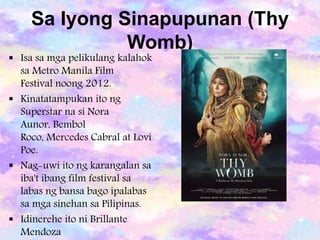 Sa Iyong Sinapupunan (Thy
Womb)
 Isa sa mga pelikulang kalahok
sa Metro Manila Film
Festival noong 2012.
 Kinatatampukan ito ng
Superstar na si Nora
Aunor, Bembol
Roco, Mercedes Cabral at Lovi
Poe.
 Nag-uwi ito ng karangalan sa
iba't ibang film festival sa
labas ng bansa bago ipalabas
sa mga sinehan sa Pilipinas.
 Idinerehe ito ni Brillante
Mendoza
 