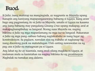 Buod:
Si Julio, isang mahirap na mangingisda, ay nagpunta sa Maynila upang
hanapin ang kaniyang mapapangasawang babaeng si Ligaya. Isang araw
bago ang pagpuntang ito ni Julio sa Maynila, umalis si Ligaya na kasama
ang isang babaeng may pangalang Ginang Cruz upang makapag-aral at
makapaghanapbuhay sa lungsod. Noong nasa Maynila na, naging
biktima si Julio ng mga mapanlamang na mga tao sa lungsod. Nakaranas
si Julio ng mga pang-aabuso habang nagtatrabaho sa isang lugar ng
konstruksiyon. Sa paglaon, nawalan siya ng trabaho at naghanap ng
isang disenteng pook na matutulugan. Unti-unting nawawalan na ng
pag-asa si Julio na matagpuan pa si Ligaya.
Ang lahat ng ito ay naantala, nang muli silang magkita ni Ligaya, at
malaman mula sa kasintahan na naging biktima ito ng prostitusyon.
Nagbalak na tumakas ang dalawa.
 