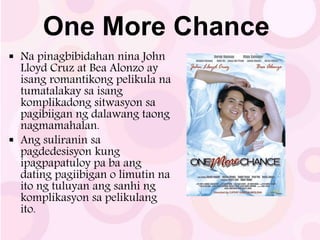 One More Chance
 Na pinagbibidahan nina John
Lloyd Cruz at Bea Alonzo ay
isang romantikong pelikula na
tumatalakay sa isang
komplikadong sitwasyon sa
pagibiigan ng dalawang taong
nagmamahalan.
 Ang suliranin sa
pagdedesisyon kung
ipagpapatuloy pa ba ang
dating pagiibigan o limutin na
ito ng tuluyan ang sanhi ng
komplikasyon sa pelikulang
ito.
 