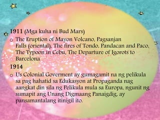 1911 (Mga kuha ni Bud Mars)
o The Eruption of Mayon Volcano, Pagsanjan
Falls (oriental), The fires of Tondo, Pandacan and Paco,
The Typoon in Cebu, The Departure of Igorots to
Barcelona
1914
o Us Colonial Goverment ay gumagamit na ng pelikula
sa pag hahatid sa Edukasyon at Propaganda nag
aangkat din sila ng Pelikula mula sa Europa, ngunit ng
sumapit ang Unang Digmaang Panaigdig, ay
pansamantalang itinigil ito.
 