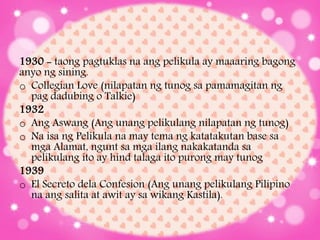 1930 - taong pagtuklas na ang pelikula ay maaaring bagong
anyo ng sining.
o Collegian Love (nilapatan ng tunog sa pamamagitan ng
pag dadubing o Talkie)
1932
o Ang Aswang (Ang unang pelikulang nilapatan ng tunog)
o Na isa ng Pelikula na may tema ng katatakutan base sa
mga Alamat, ngunt sa mga ilang nakakatanda sa
pelikulang ito ay hind talaga ito purong may tunog
1939
o El Secreto dela Confesion (Ang unang pelikulang Pilipino
na ang salita at awit ay sa wikang Kastila).
 