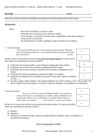 EDUCACIÓN PLÁSTICA Y VISUAL / ARTS AND CRAFTS - 1º ESO PENDIENTES 2014
Alumn@ ................................................................................................. curso ...................................
Estas instrucciones se redactan en castellano para ayudar a las familias al seguimiento de las mismas.
TRABAJOS:
Notas:
- Para todos los trabajos, la técnica es libre.
- Procurad variar las técnicas en los distintos trabajos.
- Como siempre, se valorarán la composición, originalidad, creatividad, limpieza y
corrección de los ejercicios.
- No olvides poner tu nombre, apellidos y grupo por detrás de los dibujos.
1 – En base al texto:
“En la noche de San Lorenzo, Nueva York parecía una fiesta. Mientras
que en el reloj marcaban las 12, las bandas de música salían por la calle
para celebrarlo”. (Propio)
Divide 2 hojas A4 en posición vertical en tres partes horizontales iguales. En cada una de
ellas realiza una interpretación del texto anterior:
a) Utilizando sólo el punto gráfico como elemento configurador de las formas.
b) Utilizando sólo la línea como elemento configurador de las formas.
c) Utilizando sólo texturas (visuales o táctiles) como elemento configurador de las
formas.
d) Utilizando sólo formas geométricas (usando las reglas y el compás).
e) Mediante un collage (con los materiales que quieras: telas, lanas, papeles, cartulinas,
revistas, ...).
f) En color, usando colores cálidos o fríos según interpretes las 12 de la mañana, o las 12 de la noche. Por
detrás, explica lo que has elegido y por qué (en inglés los bilingües, en castellano los no bilingües).
2- En base al texto:
"No, no, no! I do not want an elephant inside a boa constrictor.
A boa constrictor is a very dangerous creature, and an elephant is very
cumbersome. Where I live, everything is very small. What I need is a
sheep. Draw me a sheep." (The little Prince, Antoine de Saint-Exupery)
Divide un A4 en posición vertical en tres partes horizontales iguales. En cada una de ellas
realiza una interpretación del texto anterior:
a) Realista.
b) Figurativa.
c) Abstracta. Por la parte de atrás, explica (en inglés alumnos bilingües, resto, en castellano), tu
interpretación abstracta.
¡Y no lo dejes para el final!
IES Isaac Newton. Rosa Fernández Alba, enero 2014 1
a
b
c
f
e
d
a
b
 