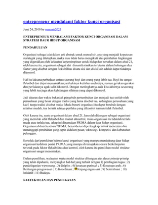 entrepreneur mendalami faktor kunci organisasi
June 24, 2010 by suaraatr2025

ENTREPRENEUR MENDALAMI FAKTOR KUNCI ORGANISASI DALAM
STRATEGI DAUR HIDUP ORGANISASI

PENDAHULUAN

Organisasi sebagai alat dalam arti abstrak untuk merealisir, apa yang menjadi keputusan
starategik yang ditetapkan, maka mau tidak harus mengikuti atas perubahan lingkungan
yang digerakkan oleh kekuatan kepemimpinan untuk hidup dan bertahan dalam abad 21,
oleh karena itu, organisasi sebagai alat dimanifestasikan terutama dalam hubungan dua
faktor yang disebut dengan fleksibilitas disatu sisi dan disisi lain adalah dapat tidaknya
dikontrol.

Hal itu laksana perbedaan antara seorang bayi dan orang yang lebih tua. Bayi itu sangat
fleksibel dan dapat memasukkan jari kakinya kedalam mulutnya, namun gerakan-gerakan
dan perilakunya agak sulit dikontrol. Dengan meningkatnya usia kita akhirnya seseorang
yang lebih tua juga akan kehilangan sifatnya yang dapat dikontrol.

Jadi ukuran dan waktu bukanlah penyebab pertumbuhan dan menjadi tua seolah-olah
perusahaan yang besar dengan tradisi yang lama disebut tua, sedangkan perusahaan yang
kecil tanpa tradisi disebut muda. Muda berarti organisasi itu dapat berubah dengan
relative mudah, tua berarti adanya perilaku yang dikontrol namun tidak fleksibel.

Oleh karena itu, suatu organisasi dalam abad 21, haruslah dibangun sebagai organisasi
yang memiliki sifat fleksibel dan mudah dikontrol, maka organisasi itu tidaklah terlalu
muda atau terlalu tua, tahap ini dinamakan PRIMA dalam daur hidup organisasi.
Organisasi dalam keadaan PRIMA, benar-benar diperlengkapi untuk menerima dan
menanggapi perubahan yang cepat didalam pasar, teknologi, kompetisi dan kebutuhan
pelanggan.

Bertolak dari pemikiran bahwa kunci organisasi yang mampu mendukung daur hidup
organisasi kedalam posisi PRIMA yang mampu diremajakan secara berkelanjutan
terletak pada faktor fleksibilitas dan kontrol, oleh karena itu pemilihan model struktur
organisasi sangat menentukan.

Dalam pemilihan, walaupun suatu model struktur dibangun atas dasar prinsip-prinsip
yang telah dipahami, menyangkut hal-hal yang terkait dengan 1) pembagian tugas ; 2)
pendelegasian wewenang ; 3) disiplin ; 4) kesatuan perintah ; 5) Kesatuan arah ; 6)
Rentangan pengawasan ; 7) Koordinasi ; Jenjang organisasi ; 9) Sentralisasi ; 10)
Inisiatif ; 11) Budaya.

KEEFEKTIFAN DAN PENDEKATAN
 