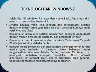 TEKNOLOGI DARI WINDOWS 7
Selain fitur di Windows 7 Starter dan Home Basic, Anda juga akan
mendapatkan fasilitas berikut ini:
• Jendela navigasi yang lebih lengkap dan personalisasi desktop
dengan Microsoft Aero yang lebih baik dari versi sebelumnya (pada
versi windows vista)
• Kemampuan untuk menciptakan homegroup, sehingga Anda dapat
dengan mudah berbagi file antara PC dan perangkat jaringan
• Kemampuan untuk menonton dan merekam TV Internet TV pada
PC dengan Windows Media Center
• Remote Media Streaming dan peningkatan dukungan untuk format
media yang berbeda * Catatan: Untuk beberapa aspek
fungsionalitas Windows Media Center, sebuah TV tuner dan
perangkat tambahan mungkin diperlukan. Akses internet
diperlukan. TV Internet gratis konten bervariasi oleh geografi.
Beberapa isi mungkin memerlukan biaya tambahan.
 