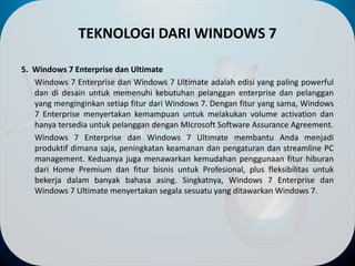 TEKNOLOGI DARI WINDOWS 7
5. Windows 7 Enterprise dan Ultimate
Windows 7 Enterprise dan Windows 7 Ultimate adalah edisi yang paling powerful
dan di desain untuk memenuhi kebutuhan pelanggan enterprise dan pelanggan
yang menginginkan setiap fitur dari Windows 7. Dengan fitur yang sama, Windows
7 Enterprise menyertakan kemampuan untuk melakukan volume activation dan
hanya tersedia untuk pelanggan dengan MIcrosoft Software Assurance Agreement.
Windows 7 Enterprise dan Windows 7 Ultimate membantu Anda menjadi
produktif dimana saja, peningkatan keamanan dan pengaturan dan streamline PC
management. Keduanya juga menawarkan kemudahan penggunaan fitur hiburan
dari Home Premium dan fitur bisnis untuk Profesional, plus fleksibilitas untuk
bekerja dalam banyak bahasa asing. Singkatnya, Windows 7 Enterprise dan
Windows 7 Ultimate menyertakan segala sesuatu yang ditawarkan Windows 7.
 