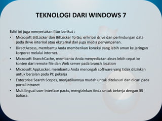 TEKNOLOGI DARI WINDOWS 7
Edisi ini juga menyertakan fitur berikut :
• Microsoft BitLocker dan BitLocker To Go, enkripsi drive dan perlindungan data
pada drive internal atau eksternal dan juga media penyimpanan.
• DirectAccess, membantu Anda memberikan koneksi yang lebih aman ke jaringan
korporat melalui internet.
• Microsoft BranchCache, membantu Anda menyediakan akses lebih cepat ke
konten dari remote file dan Web server pada branch location
• Microsoft AppLocker, membantu Anda mencegah software yang tidak diizinkan
untuk berjalan pada PC pekerja
• Enterprise Search Scopes, menjadikannya mudah untuk ditelusuri dan dicari pada
portal intranet
• Multilingual user interface packs, mengizinkan Anda untuk bekerja dengan 35
bahasa.
 