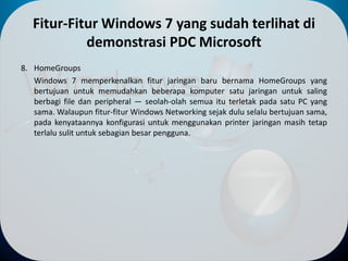 Fitur-Fitur Windows 7 yang sudah terlihat di
demonstrasi PDC Microsoft
8. HomeGroups
Windows 7 memperkenalkan fitur jaringan baru bernama HomeGroups yang
bertujuan untuk memudahkan beberapa komputer satu jaringan untuk saling
berbagi file dan peripheral — seolah-olah semua itu terletak pada satu PC yang
sama. Walaupun fitur-fitur Windows Networking sejak dulu selalu bertujuan sama,
pada kenyataannya konfigurasi untuk menggunakan printer jaringan masih tetap
terlalu sulit untuk sebagian besar pengguna.
 