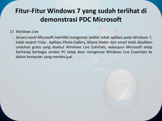 Fitur-Fitur Windows 7 yang sudah terlihat di
demonstrasi PDC Microsoft
17. Windows Live
Secara resmi Microsoft memiliki mengemas sedikit sekali aplikasi pada Windows 7,
tidak seperti Vista . Aplikasi Photo Gallery, Movie Maker dan email telah dijadikan
unduhan gratis yang disebut Windows Live Esentials, walaupun Microsoft tetap
berharap berbagai vendor PC tetap akan mengemas Windows Live Essentials ke
dalam komputer yang mereka jual.
 