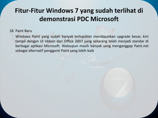 Fitur-Fitur Windows 7 yang sudah terlihat di
demonstrasi PDC Microsoft
18. Paint Baru
Windows Paint yang sudah banyak terlupakan mendapatkan upgrade besar, kini
tampil dengan UI ribbon dari Office 2007 yang sekarang telah menjadi standar di
berbagai aplikasi Microsoft. Walaupun masih banyak yang menganggap Paint.net
sebagai alternatif pengganti Paint yang lebih baik
 