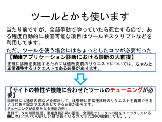 ツールとかも使います
当たり前ですが、全部手動でやっていたら死亡するので、ある程度
自動的に検査可能な項目はツールやスクリプトなどを利用してます。
ただ、ツールを使う場合にはちょっとしたコツが必要だったりします。
【Webアプリケーション診断における診断の大前提】
正確に診断を実施するためには値改変前のリクエストについては、ちゃんと正常遷
移するリクエストである必要があります。
【サイトの特性や機能に合わせたツールのチューニングが必要】
診断時には通信内容などを解析して、検査時に正常遷移時のリクエストを再現できるように
色々設定や工夫をしてやる必要があります。
チューニングが必要となる機能の例：
登録データの削除処理、重複登録不可の画面、全画面でトークンの値をチェックしている、etc…
※これについての詳しい話は長くなるのでまた別の機会にでも、、、
 