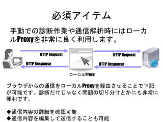 必須アイテム
手動での診断作業や通信解析時にはローカル
Proxyを非常に良く利用します。
HTTP Response
HTTP Request
HTTP Response
HTTP Request
ローカルProxy
ブラウザからの通信をローカルProxyを経由させることで下記が可能
です。診断だけじゃなく問題の切り分けとかにも非常に便利です。
通信内容の詳細を確認可能
通信内容を編集して送信することも可能
 