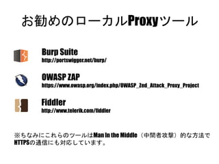 お勧めのローカルProxyツール
Burp Suite
http://portswigger.net/burp/
OWASP ZAP
https://www.owasp.org/index.php/OWASP_Zed_Attack_Proxy_Project
Fiddler
http://www.telerik.com/fiddler
※ちなみにこれらのツールはMan In the Middle（中間者攻撃）的な方法で
HTTPSの通信にも対応しています。
 