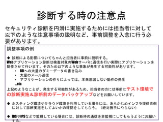 診断する時の注意点
セキュリティ診断を円滑に実施するためには担当者に対して以下の
ような注意事項の説明など、事前調整を入念に行う必要があります。
（※これ超重要）
調整事項の例
 診断による影響についてちゃんと担当者に事前に説明する。
Webアプリケーション診断は検査対象のWebサーバに通信を行い実際にアプリケーションを動作させて
行います。そのため以下のような事象が発生する可能性があります。
• DBへの大量のダミーデータの書き込み
• 大量のメール送信
• アプリケーションの作りによっては、本来意図しない動作の発生
…etc
上記のようなことが、発生する可能性があるため、担当者の方には事前にテスト環境での診断
実施＆診断前のデータバックアップなどをお願いしています。
 ホスティング環境やクラウド環境を利用している場合には、あらかじめインフラ提供者側に対して
診断実施をしてよいかの確認をしてもらう。（絶対勝手にやらない）
 IDSやIPSなどで監視している場合には、診断時の通信を非監視にしてもらうようにお願いする。
 