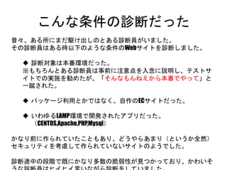 こんな条件の診断だった
昔々、ある所にまだ駆け出しのとある診断員がいました。
その診断員はある時以下のような条件のWebサイトを診断しました。
 診断対象は本番環境だった。
※もちろんとある診断員は事前に注意点を入念に説明し、テストサイトで
の実施を勧めたが、「そんなもんねえから本番でやって」と一蹴された。
 パッケージ利用とかではなく、自作のECサイトだった。
 いわゆるLAMP環境で開発されたアプリだった。
（CENTOS,Apache,PHP,Mysql）
かなり前に作られていたこともあり、どうやらあまり（というか全然）セキュリティ
を考慮して作られていないサイトのようでした。
診断途中の段階で既にかなり多数の脆弱性が見つかっており、かわいそうな
診断員はヒイヒイ言いながら診断をしていました。
 