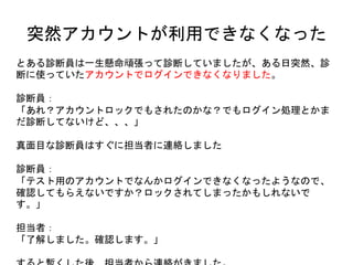 突然アカウントが利用できなくなった
とある診断員は一生懸命頑張って診断していましたが、ある日突然、診断に
使っていたアカウントでログインできなくなりました。
診断員：
「あれ？アカウントロックでもされたのかな？でもログイン処理とかまだ診断して
ないけど、、、」
真面目な診断員はすぐに担当者に連絡しました
診断員：
「テスト用のアカウントでなんかログインできなくなったようなので、確認してもら
えないですか？ロックされてしまったかもしれないです。」
担当者：
「了解しました。確認します。」
すると暫くした後、担当者から連絡がきました。
 