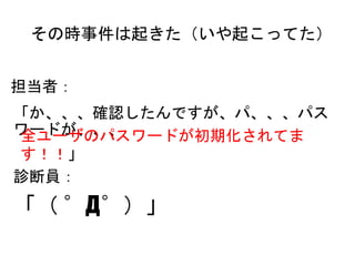 その時事件は起きた（いや起こってた）
担当者：
「か、、、確認したんですが、パ、、、パスワードが、、、
診断員：
「（ ゜Д゜）」
全ユーザのパスワードが初期化されてます！！」
 