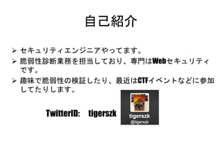 自己紹介
 セキュリティエンジニアやってます。
 脆弱性診断業務を担当しており、専門はWebセキュリティです。
 趣味で脆弱性の検証したり、最近はCTFイベントなどに参加して
たりします。
TwitterID: tigerszk
 