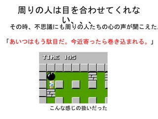 周りの人は目を合わせてくれない、、、
その時、不思議にも周りの人たちの心の声が聞こえた。
「あいつはもう駄目だ。今近寄ったら巻き込まれる。」
こんな感じの扱いだった
 