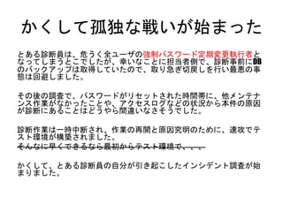 かくして孤独な戦いが始まった
とある診断員は、危うく全ユーザの強制パスワード定期変更執行者となってし
まうとこでしたが、幸いなことに担当者側で、診断事前にDBのバックアップは
取得していたので、取り急ぎ切戻しを行い最悪の事態は回避しました。
その後の調査で、パスワードがリセットされた時間帯に、他メンテナンス作業が
なかったことや、アクセスログなどの状況から本件の原因が診断にあることは
どうやら間違いなさそうでした。
診断作業は一時中断され、作業の再開と原因究明のために、速攻でテスト環
境が構築されました。
そんなに早くできるなら最初からテスト環境で、、、
かくして、とある診断員の自分が引き起こしたインシデント調査が始まりました。
 