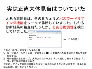 実は正直大体見当はついていた
とある診断員は、その日ちょうどパスワードリマインダ機
能をツールで診断していました。しかも診断結果の精査
前だったが、とある脆弱性を検知していました。
とあるパスワードリマインダの仕様
1. ユーザのメールアドレス（アカウントID）と登録された誕生日を入力して値を照合する。
2. その後値が正しければ、入力されたメールアドレス宛にリセットされたパスワード文字列
が送信される。
※このリマインダの仕様自体に色々ツッコミ所もあるかと思いますが、まあそれはこの際、
置いといてください。
← こんな感じ
 