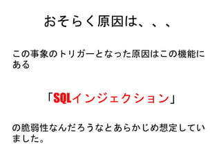 おそらく原因は、、、
この事象のトリガーとなった原因はこの機能にある
「SQLインジェクション」
の脆弱性なんだろうなとあらかじめ想定していました。
 