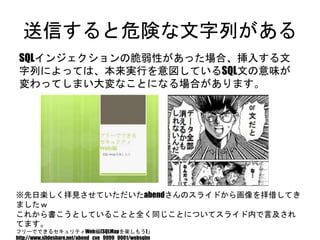 送信すると危険な文字列がある
SQLインジェクションの脆弱性があった場合、挿入する文字列に
よっては、本来実行を意図しているSQL文の意味が変わってしま
い大変なことになる場合があります。
※先日楽しく拝見させていただいたabendさんのスライドから画像を拝借してきましたｗ
これから書こうとしていることと全く同じことについてスライド内で言及されてます。
フリーでできるセキュリティWeb編(SQLMapを楽しもう)」
http://www.slideshare.net/abend_cve_9999_0001/websqlm
 