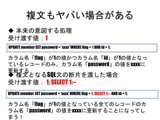 複文もヤバい場合がある
UPDATE member SET password = 'xxxx' WHERE flag = 1 AND id = 1;
 本来の意図する処理
受け渡す値：1
カラム名「flag」が1の値かつカラム名「id」が1の値となっているレ
コードのみ、カラム名「password」の値をxxxxに更新する
 複文となるSQL文の断片を渡した場合
受け渡す値： 1; SELECT 1;--
カラム名「flag」が1の値となっている全てのレコードのカラム名
「password」の値をxxxxに更新することになってしまう！
UPDATE member SET password = 'xxxx' WHERE flag = 1; SELECT 1;-- AND id = 1;
 