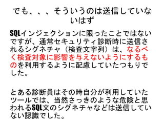 でも、、、そういうのは送信していないはず
SQLインジェクションに限ったことではないですが、
通常セキュリティ診断時に送信されるシグネチャ
（検査文字列）は、なるべく検査対象に影響を与
えないようにするものを利用するように配慮して
いたつもりでした。
とある診断員はその時自分が利用していたツー
ルでは、当然さっきのような危険と思われるSQL
文のシグネチャなどは送信していない認識でした。
 