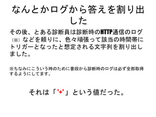 なんとかログから答えを割り出した
その後、とある診断員は診断時のHTTP通信のログ（※）
などを頼りに、色々頑張って該当の時間帯にトリガーと
なったと想定される文字列を割り出しました。
※ちなみにこういう時のために普段から診断時のログは必ず全部取得するよ
うにしてます。
それは「 '+' 」という値だった。
 